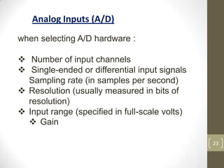 23
Analog Inputs (A/D)
when selecting A/D hardware :
 Number of input channels
 Single-ended or differential input signals
Sampling rate (in samples per second)
 Resolution (usually measured in bits of
resolution)
 Input range (specified in full-scale volts)
 Gain
 