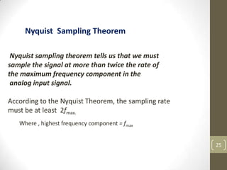 25
Nyquist sampling theorem tells us that we must
sample the signal at more than twice the rate of
the maximum frequency component in the
analog input signal.
According to the Nyquist Theorem, the sampling rate
must be at least 2fmax.
Nyquist Sampling Theorem
Where , highest frequency component = fmax
 