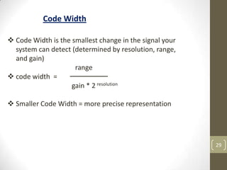 29
Code Width
 Code Width is the smallest change in the signal your
system can detect (determined by resolution, range,
and gain)
range
 code width =
gain * 2 resolution
 Smaller Code Width = more precise representation
 