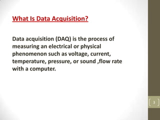 3
What Is Data Acquisition?
Data acquisition (DAQ) is the process of
measuring an electrical or physical
phenomenon such as voltage, current,
temperature, pressure, or sound ,flow rate
with a computer.
 