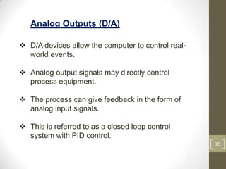 30
Analog Outputs (D/A)
 D/A devices allow the computer to control real-
world events.
 Analog output signals may directly control
process equipment.
 The process can give feedback in the form of
analog input signals.
 This is referred to as a closed loop control
system with PID control.
 