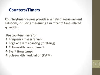 31
Counter/timer devices provide a variety of measurement
solutions, including measuring a number of time-related
quantities.
Use counter/timers for:
 Frequency measurement
 Edge or event counting (totalizing)
 Pulse-width measurement
 Event timestamps
 pulse-width modulation (PWM)
Counters/Timers
 