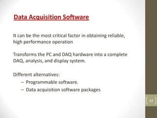 32
Data Acquisition Software
It can be the most critical factor in obtaining reliable,
high performance operation
Transforms the PC and DAQ hardware into a complete
DAQ, analysis, and display system.
Different alternatives:
– Programmable software.
– Data acquisition software packages
 