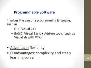 33
Involves the use of a programming language,
such as:
– C++, Visual C++
– BASIC, Visual Basic + Add-on tools (such as
VisuaLab with VTX)
• Advantage: flexibility
• Disadvantages: complexity and steep
learning curve
Programmable Software
 