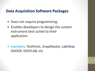 34
Data Acquisition Software Packages
• Does not require programming.
• Enables developers to design the custom
instrument best suited to their
application.
• Examples: TestPoint, SnapMaster, LabView,
DADISP, DASYLAB, etc
 
