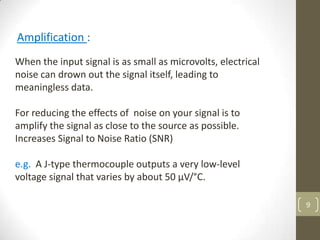 9
Amplification :
When the input signal is as small as microvolts, electrical
noise can drown out the signal itself, leading to
meaningless data.
For reducing the effects of noise on your signal is to
amplify the signal as close to the source as possible.
Increases Signal to Noise Ratio (SNR)
e.g. A J-type thermocouple outputs a very low-level
voltage signal that varies by about 50 µV/°C.
 