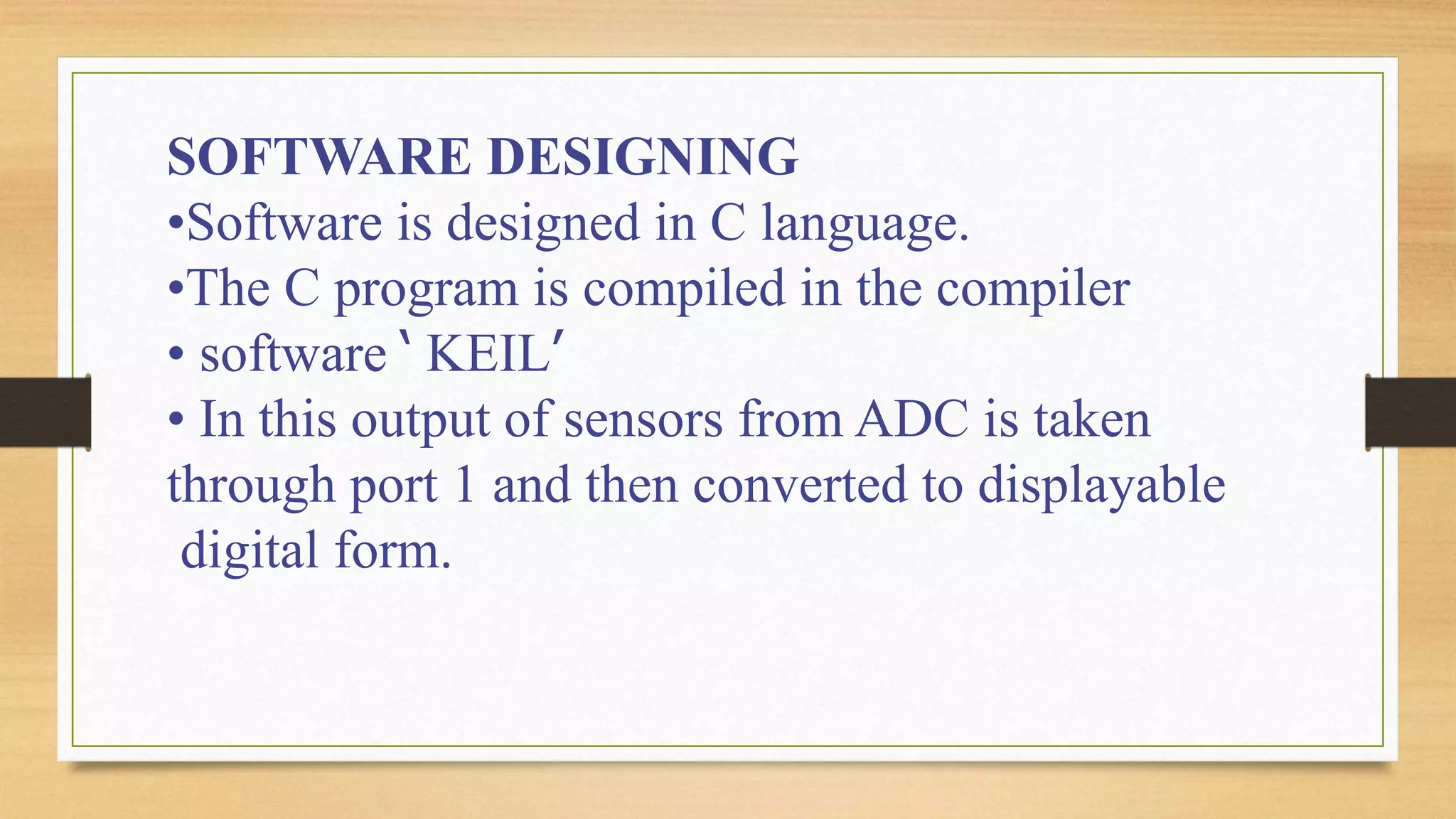 SOFTWARE DESIGNING
•Software is designed in C language.
•The C program is compiled in the compiler
• software ‘ KEIL’
• In this output of sensors from ADC is taken
through port 1 and then converted to displayable
digital form.
 