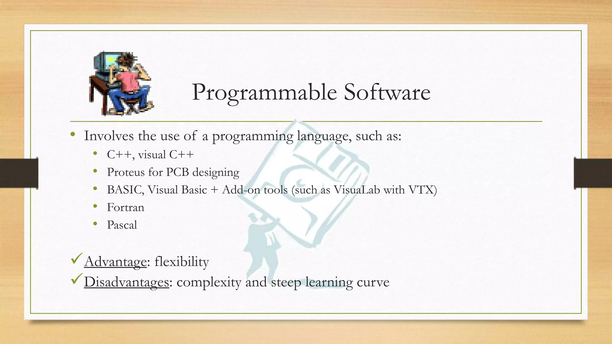 Programmable Software
• Involves the use of a programming language, such as:
• C++, visual C++
• Proteus for PCB designing
• BASIC, Visual Basic + Add-on tools (such as VisuaLab with VTX)
• Fortran
• Pascal
Advantage: flexibility
Disadvantages: complexity and steep learning curve
 