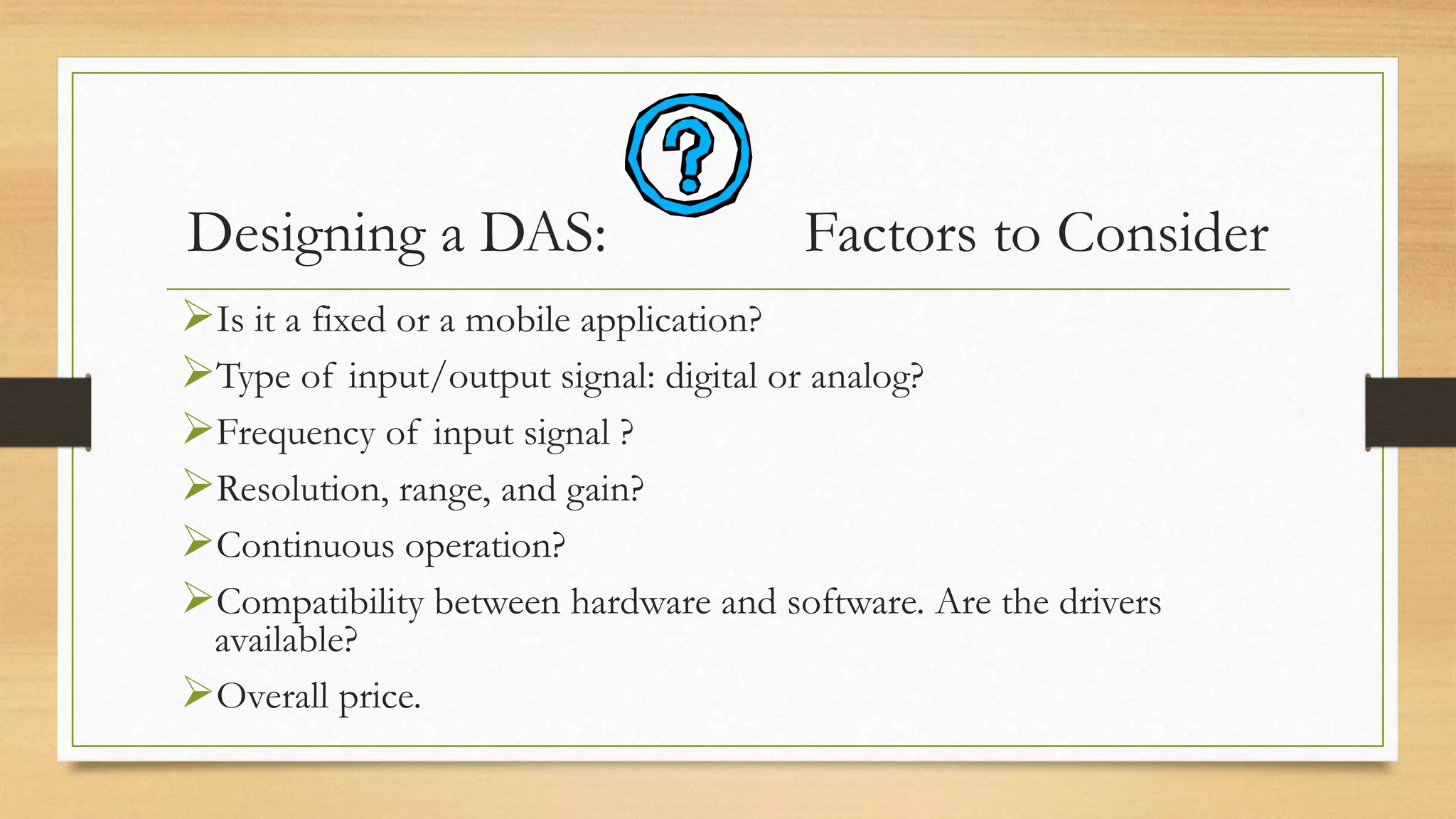 Designing a DAS: Factors to Consider
Is it a fixed or a mobile application?
Type of input/output signal: digital or analog?
Frequency of input signal ?
Resolution, range, and gain?
Continuous operation?
Compatibility between hardware and software. Are the drivers
available?
Overall price.
 