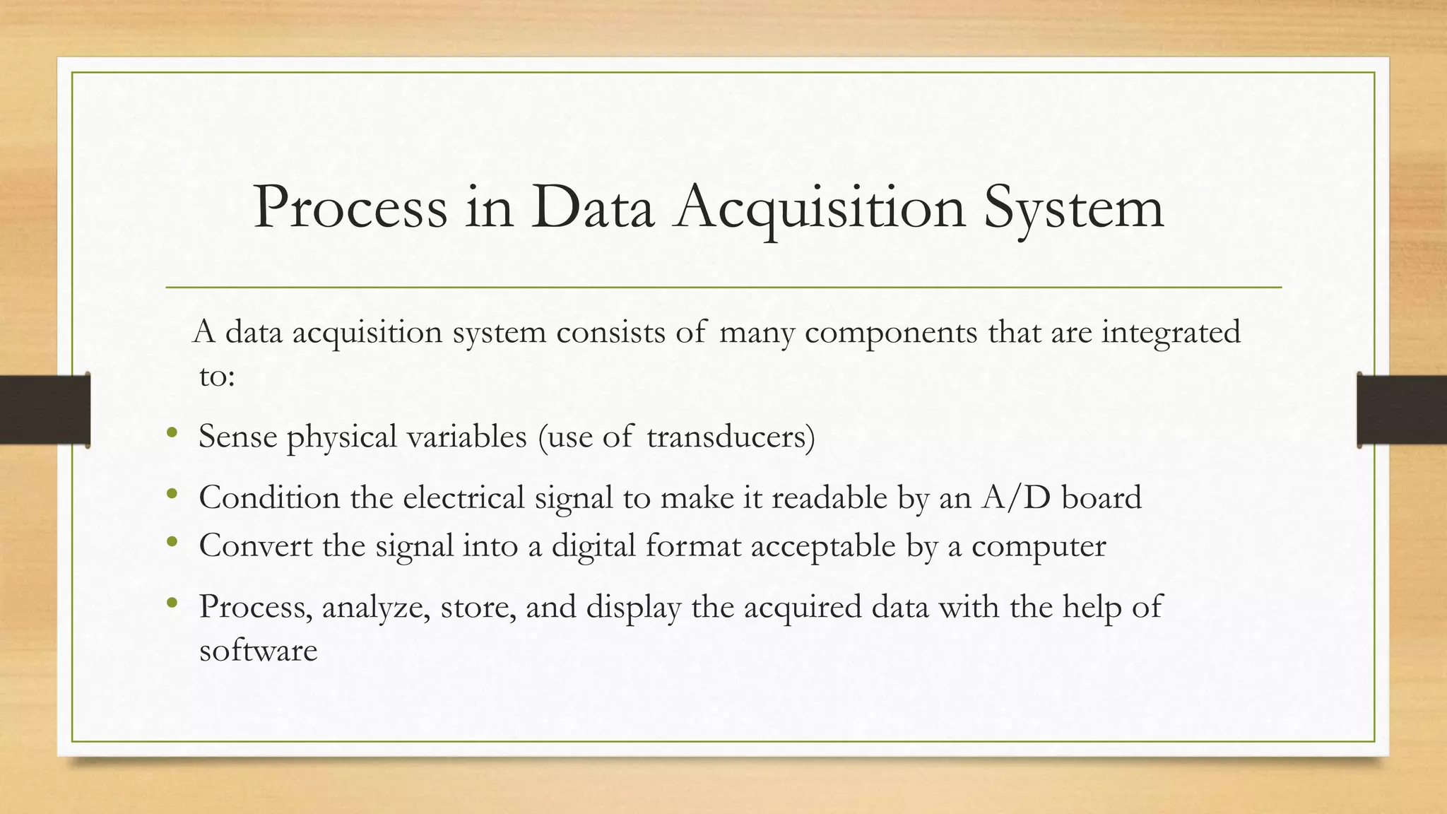 Process in Data Acquisition System
A data acquisition system consists of many components that are integrated
to:
• Sense physical variables (use of transducers)
• Condition the electrical signal to make it readable by an A/D board
• Convert the signal into a digital format acceptable by a computer
• Process, analyze, store, and display the acquired data with the help of
software
 
