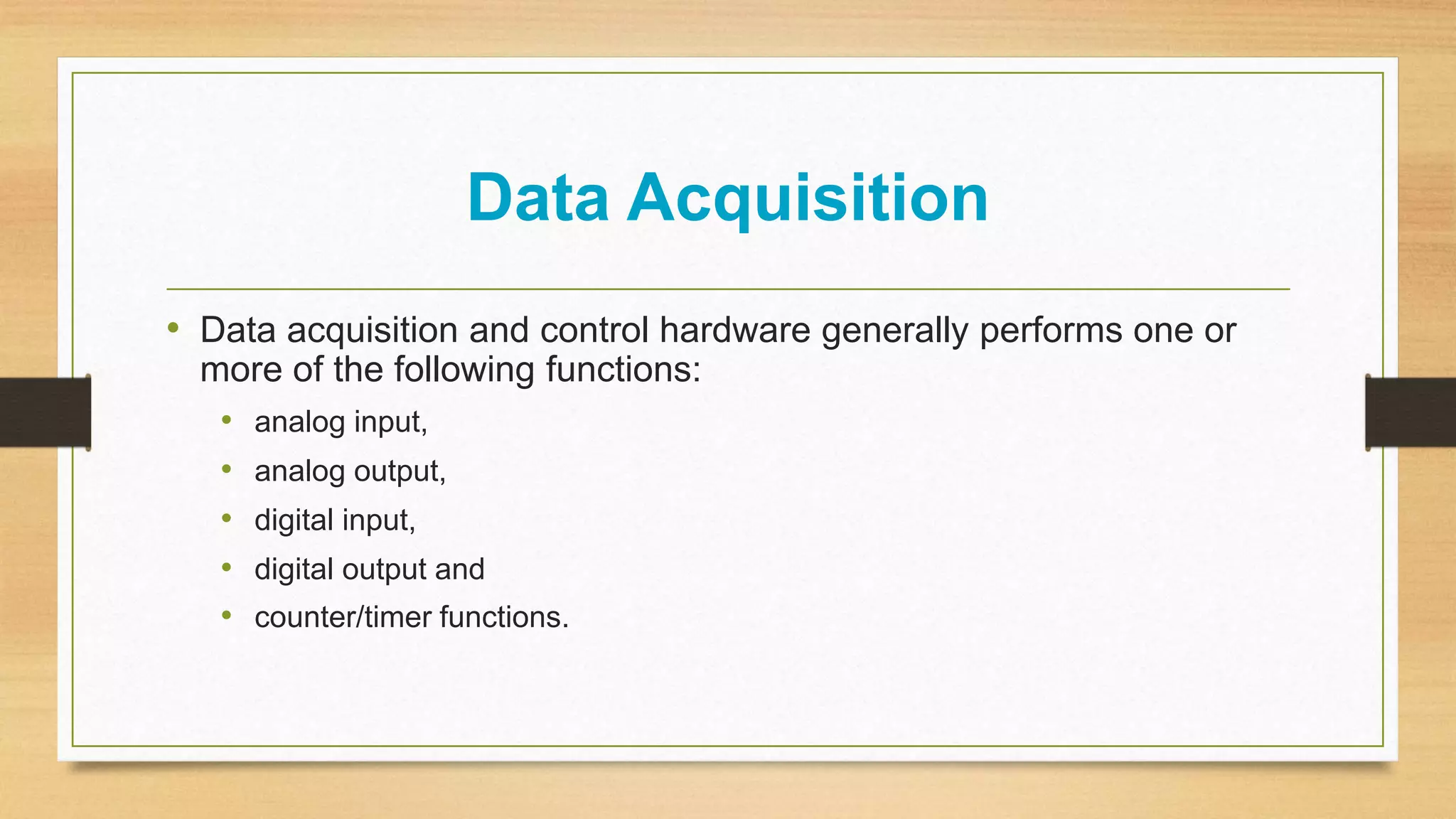 Data Acquisition
• Data acquisition and control hardware generally performs one or
more of the following functions:
• analog input,
• analog output,
• digital input,
• digital output and
• counter/timer functions.
 