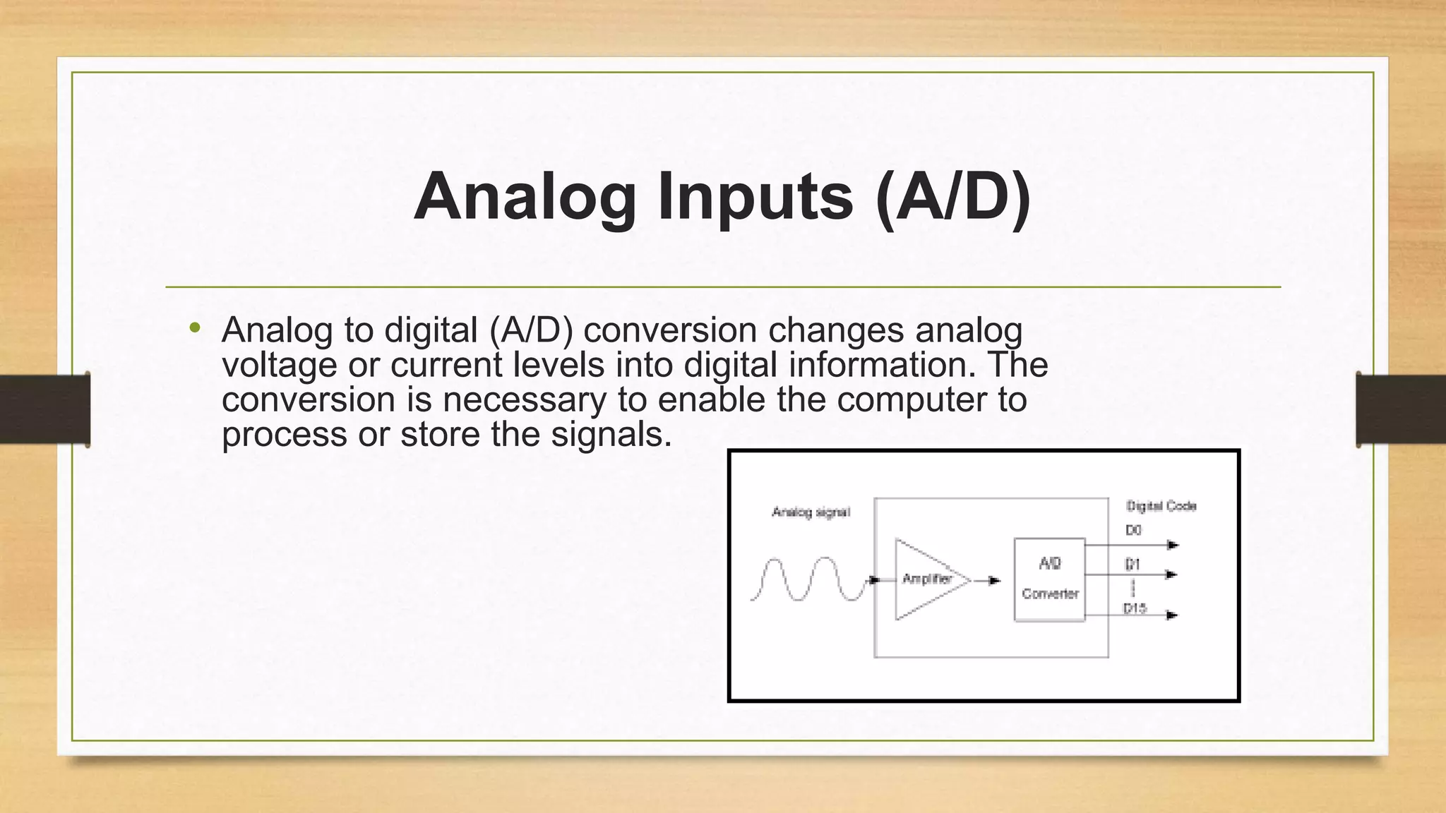 Analog Inputs (A/D)
• Analog to digital (A/D) conversion changes analog
voltage or current levels into digital information. The
conversion is necessary to enable the computer to
process or store the signals.
 
