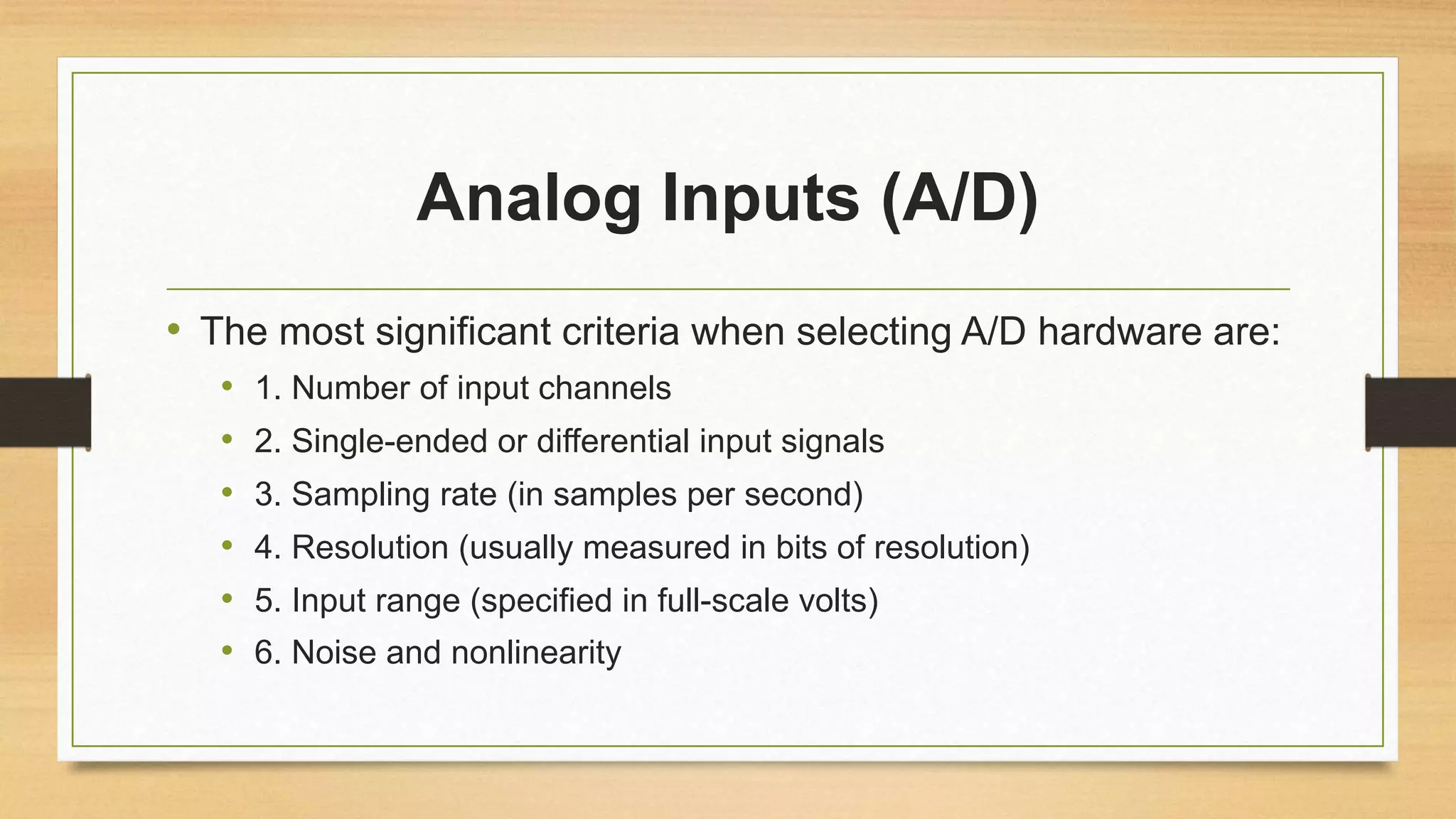 Analog Inputs (A/D)
• The most significant criteria when selecting A/D hardware are:
• 1. Number of input channels
• 2. Single-ended or differential input signals
• 3. Sampling rate (in samples per second)
• 4. Resolution (usually measured in bits of resolution)
• 5. Input range (specified in full-scale volts)
• 6. Noise and nonlinearity
 