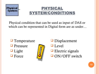PHYSICAL
SYSTEM/CONDITIONS
Physical condition that can be used as input of DAS or
which can be represented in Digital form are as under…
10
 Displacement
 Level
 Electric signals
 ON/OFF switch
 Temperature
 Pressure
 Light
 Force
 