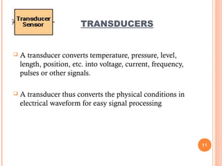  A transducer converts temperature, pressure, level,
length, position, etc. into voltage, current, frequency,
pulses or other signals.
 A transducer thus converts the physical conditions in
electrical waveform for easy signal processing
11
TRANSDUCERS
 