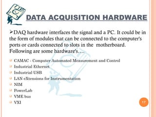 DATA ACQUISITION HARDWARE
 CAMAC - Computer Automated Measurement and Control
 Industrial Ethernet
 Industrial USB
 LAN eXtensions for Instrumentation
 NIM
 PowerLab
 VME bus
 VXI 17
DAQ hardware interfaces the signal and a PC. It could be in
the form of modules that can be connected to the computer's
ports or cards connected to slots in the  motherboard.
Following are some hardware's….
 