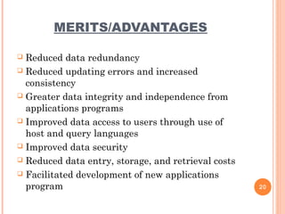 MERITS/ADVANTAGES
 Reduced data redundancy
 Reduced updating errors and increased
consistency
 Greater data integrity and independence from
applications programs
 Improved data access to users through use of
host and query languages
 Improved data security
 Reduced data entry, storage, and retrieval costs
 Facilitated development of new applications
program 20
 