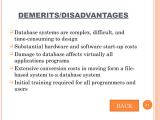 DEMERITS/DISADVANTAGES
 Database systems are complex, difficult, and
time-consuming to design
 Substantial hardware and software start-up costs
 Damage to database affects virtually all
applications programs
 Extensive conversion costs in moving form a file-
based system to a database system
 Initial training required for all programmers and
users
21
BACK
 