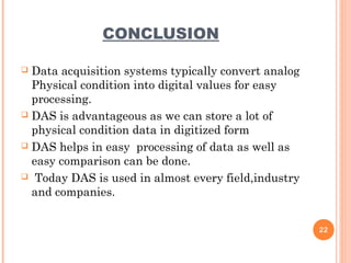 CONCLUSION
 Data acquisition systems typically convert analog
Physical condition into digital values for easy
processing.
 DAS is advantageous as we can store a lot of
physical condition data in digitized form
 DAS helps in easy processing of data as well as
easy comparison can be done.
 Today DAS is used in almost every field,industry
and companies.
22
 