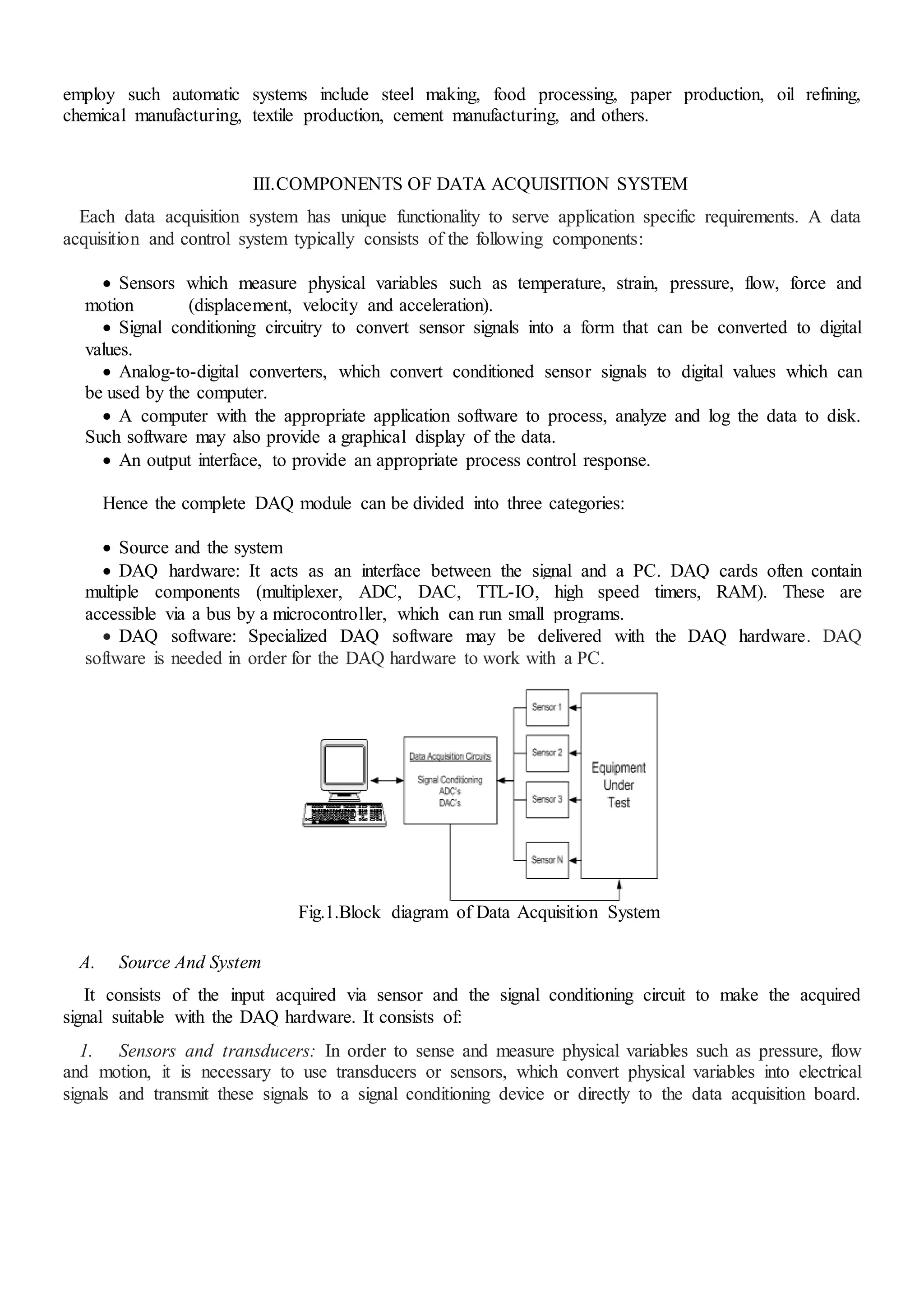 employ such automatic systems include steel making, food processing, paper production, oil refining,
chemical manufacturing, textile production, cement manufacturing, and others.
III.COMPONENTS OF DATA ACQUISITION SYSTEM
Each data acquisition system has unique functionality to serve application specific requirements. A data
acquisition and control system typically consists of the following components:
 Sensors which measure physical variables such as temperature, strain, pressure, flow, force and
motion (displacement, velocity and acceleration).
 Signal conditioning circuitry to convert sensor signals into a form that can be converted to digital
values.
 Analog-to-digital converters, which convert conditioned sensor signals to digital values which can
be used by the computer.
 A computer with the appropriate application software to process, analyze and log the data to disk.
Such software may also provide a graphical display of the data.
 An output interface, to provide an appropriate process control response.
Hence the complete DAQ module can be divided into three categories:
 Source and the system
 DAQ hardware: It acts as an interface between the signal and a PC. DAQ cards often contain
multiple components (multiplexer, ADC, DAC, TTL-IO, high speed timers, RAM). These are
accessible via a bus by a microcontroller, which can run small programs.
 DAQ software: Specialized DAQ software may be delivered with the DAQ hardware. DAQ
software is needed in order for the DAQ hardware to work with a PC.
Fig.1.Block diagram of Data Acquisition System
A. Source And System
It consists of the input acquired via sensor and the signal conditioning circuit to make the acquired
signal suitable with the DAQ hardware. It consists of:
1. Sensors and transducers: In order to sense and measure physical variables such as pressure, flow
and motion, it is necessary to use transducers or sensors, which convert physical variables into electrical
signals and transmit these signals to a signal conditioning device or directly to the data acquisition board.
 