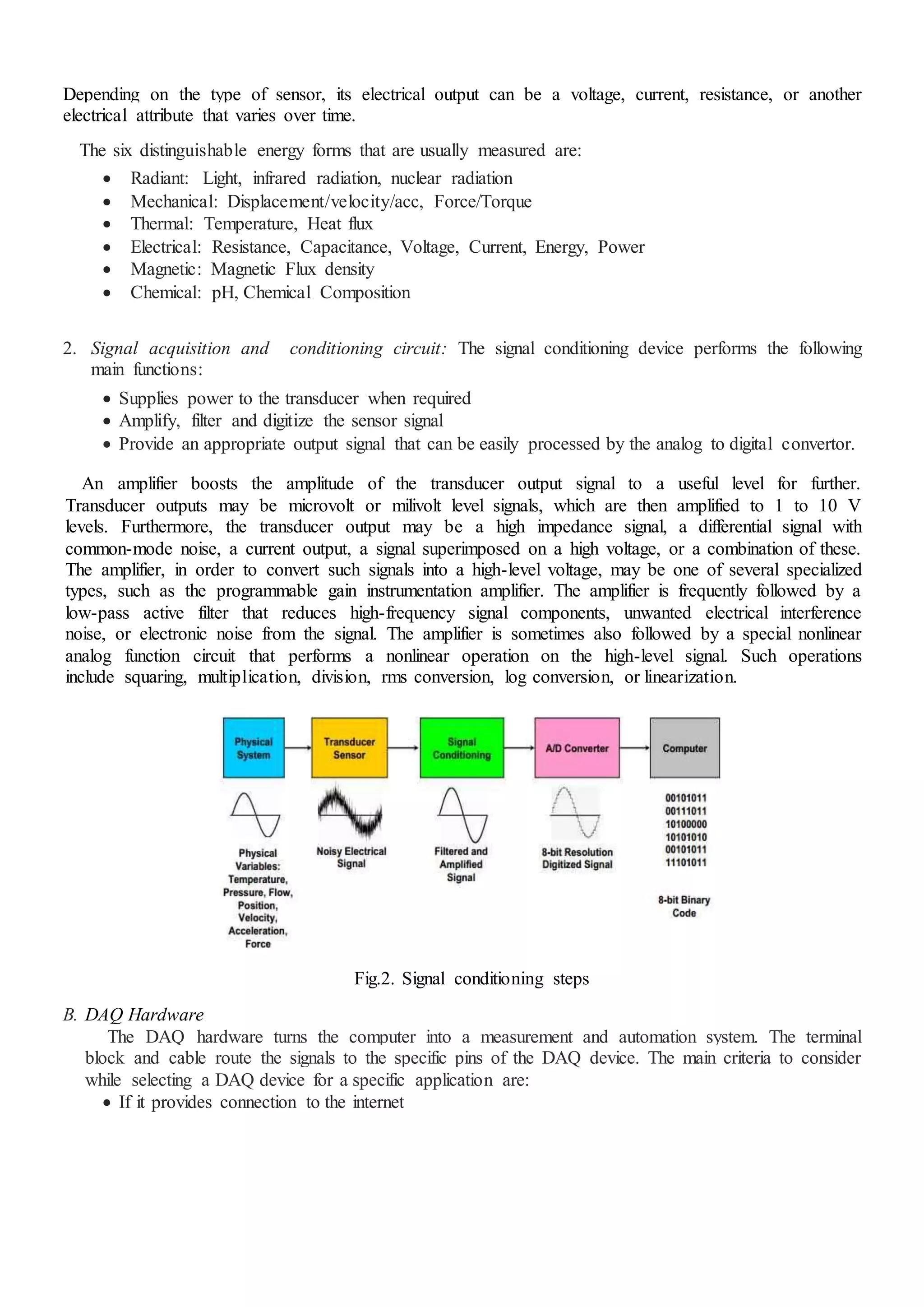 Depending on the type of sensor, its electrical output can be a voltage, current, resistance, or another
electrical attribute that varies over time.
The six distinguishable energy forms that are usually measured are:
 Radiant: Light, infrared radiation, nuclear radiation
 Mechanical: Displacement/velocity/acc, Force/Torque
 Thermal: Temperature, Heat flux
 Electrical: Resistance, Capacitance, Voltage, Current, Energy, Power
 Magnetic: Magnetic Flux density
 Chemical: pH, Chemical Composition
2. Signal acquisition and conditioning circuit: The signal conditioning device performs the following
main functions:
 Supplies power to the transducer when required
 Amplify, filter and digitize the sensor signal
 Provide an appropriate output signal that can be easily processed by the analog to digital convertor.
An amplifier boosts the amplitude of the transducer output signal to a useful level for further.
Transducer outputs may be microvolt or milivolt level signals, which are then amplified to 1 to 10 V
levels. Furthermore, the transducer output may be a high impedance signal, a differential signal with
common-mode noise, a current output, a signal superimposed on a high voltage, or a combination of these.
The amplifier, in order to convert such signals into a high-level voltage, may be one of several specialized
types, such as the programmable gain instrumentation amplifier. The amplifier is frequently followed by a
low-pass active filter that reduces high-frequency signal components, unwanted electrical interference
noise, or electronic noise from the signal. The amplifier is sometimes also followed by a special nonlinear
analog function circuit that performs a nonlinear operation on the high-level signal. Such operations
include squaring, multiplication, division, rms conversion, log conversion, or linearization.
Fig.2. Signal conditioning steps
B. DAQ Hardware
The DAQ hardware turns the computer into a measurement and automation system. The terminal
block and cable route the signals to the specific pins of the DAQ device. The main criteria to consider
while selecting a DAQ device for a specific application are:
 If it provides connection to the internet
 