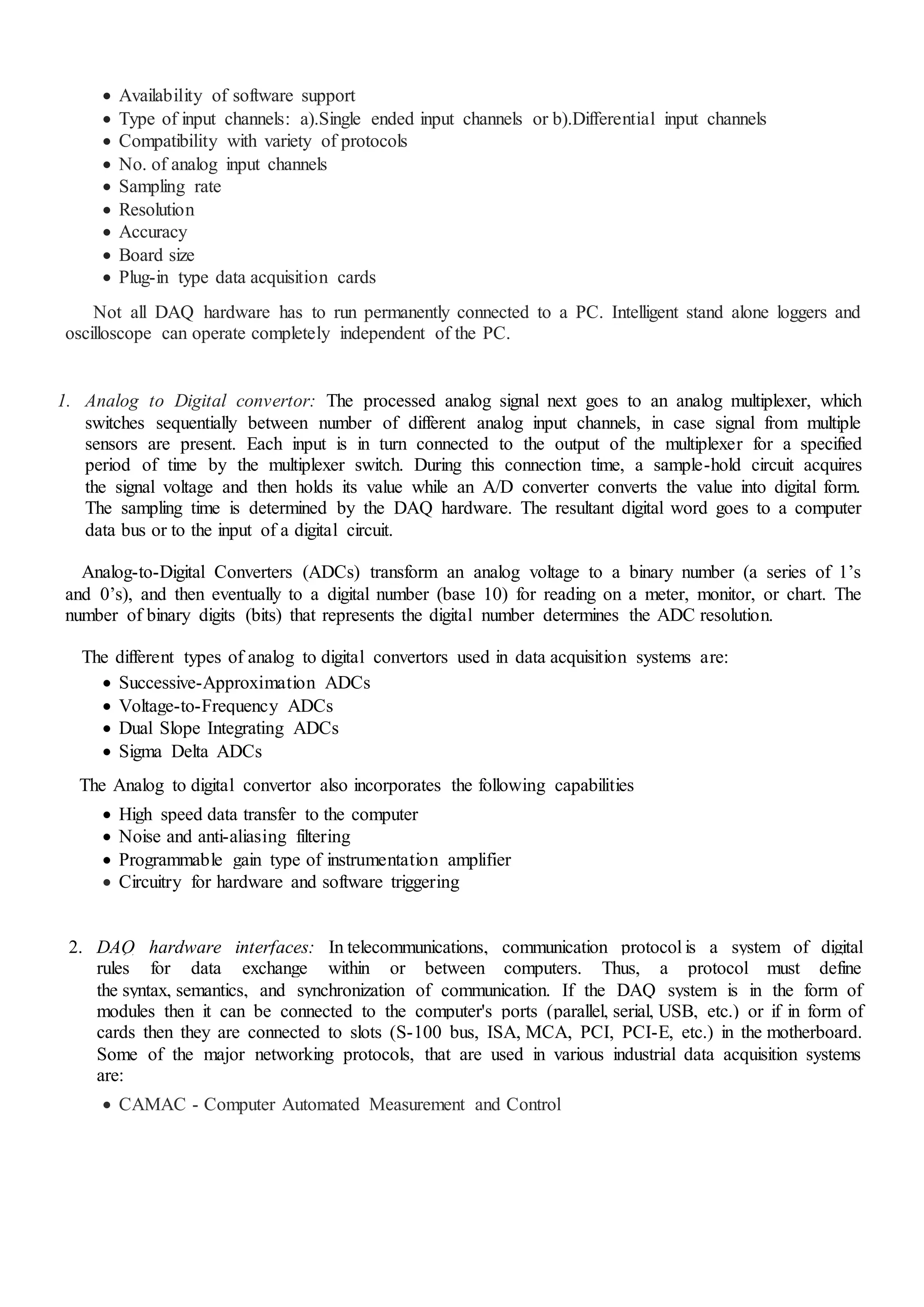 Availability of software support
 Type of input channels: a).Single ended input channels or b).Differential input channels
 Compatibility with variety of protocols
 No. of analog input channels
 Sampling rate
 Resolution
 Accuracy
 Board size
 Plug-in type data acquisition cards
Not all DAQ hardware has to run permanently connected to a PC. Intelligent stand alone loggers and
oscilloscope can operate completely independent of the PC.
1. Analog to Digital convertor: The processed analog signal next goes to an analog multiplexer, which
switches sequentially between number of different analog input channels, in case signal from multiple
sensors are present. Each input is in turn connected to the output of the multiplexer for a specified
period of time by the multiplexer switch. During this connection time, a sample-hold circuit acquires
the signal voltage and then holds its value while an A/D converter converts the value into digital form.
The sampling time is determined by the DAQ hardware. The resultant digital word goes to a computer
data bus or to the input of a digital circuit.
Analog-to-Digital Converters (ADCs) transform an analog voltage to a binary number (a series of 1’s
and 0’s), and then eventually to a digital number (base 10) for reading on a meter, monitor, or chart. The
number of binary digits (bits) that represents the digital number determines the ADC resolution.
The different types of analog to digital convertors used in data acquisition systems are:
 Successive-Approximation ADCs
 Voltage-to-Frequency ADCs
 Dual Slope Integrating ADCs
 Sigma Delta ADCs
The Analog to digital convertor also incorporates the following capabilities
 High speed data transfer to the computer
 Noise and anti-aliasing filtering
 Programmable gain type of instrumentation amplifier
 Circuitry for hardware and software triggering
2. DAQ hardware interfaces: In telecommunications, communication protocol is a system of digital
rules for data exchange within or between computers. Thus, a protocol must define
the syntax, semantics, and synchronization of communication. If the DAQ system is in the form of
modules then it can be connected to the computer's ports (parallel, serial, USB, etc.) or if in form of
cards then they are connected to slots (S-100 bus, ISA, MCA, PCI, PCI-E, etc.) in the motherboard.
Some of the major networking protocols, that are used in various industrial data acquisition systems
are:
 CAMAC - Computer Automated Measurement and Control
 
