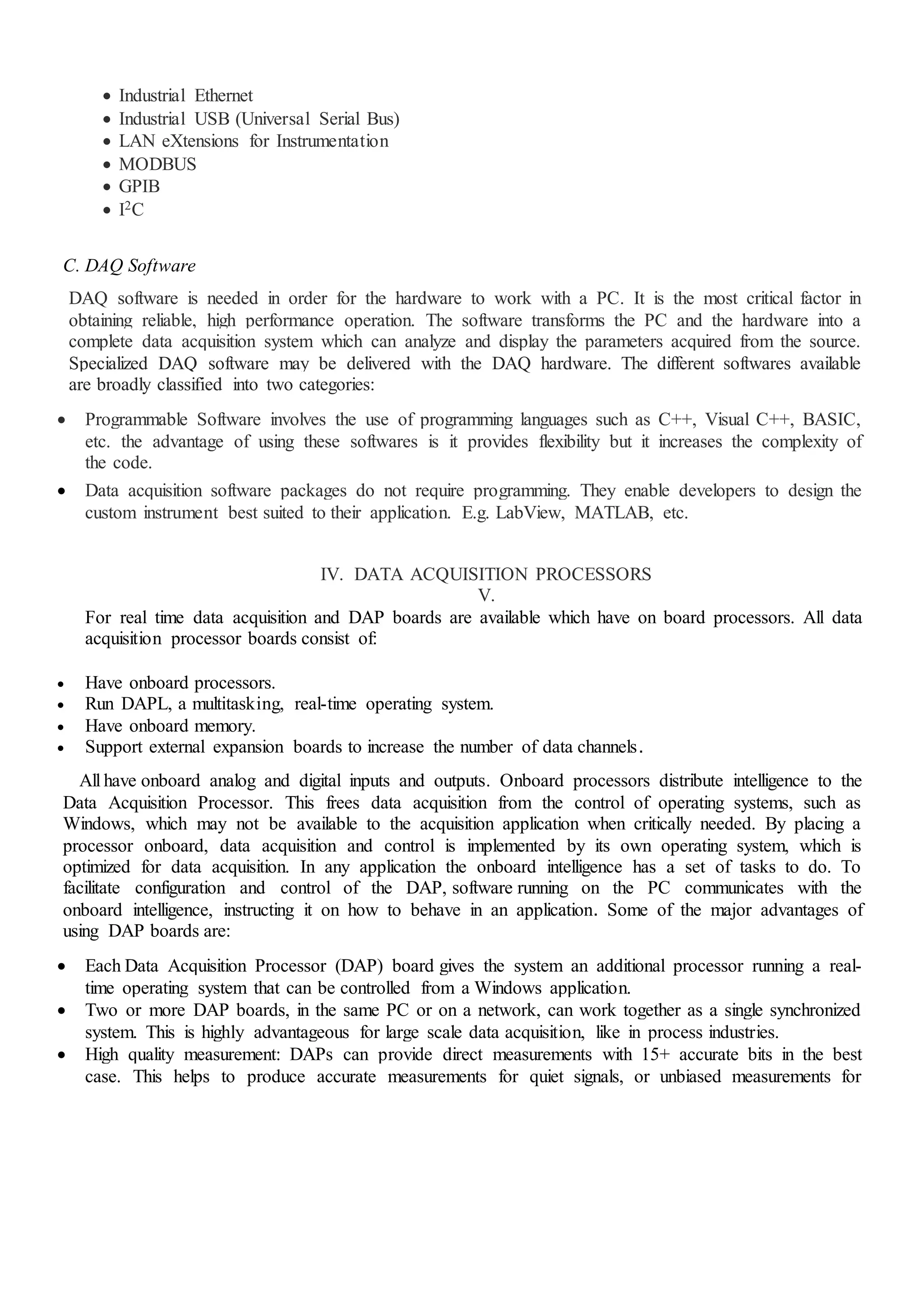  Industrial Ethernet
 Industrial USB (Universal Serial Bus)
 LAN eXtensions for Instrumentation
 MODBUS
 GPIB
 I2C
C. DAQ Software
DAQ software is needed in order for the hardware to work with a PC. It is the most critical factor in
obtaining reliable, high performance operation. The software transforms the PC and the hardware into a
complete data acquisition system which can analyze and display the parameters acquired from the source.
Specialized DAQ software may be delivered with the DAQ hardware. The different softwares available
are broadly classified into two categories:
 Programmable Software involves the use of programming languages such as C++, Visual C++, BASIC,
etc. the advantage of using these softwares is it provides flexibility but it increases the complexity of
the code.
 Data acquisition software packages do not require programming. They enable developers to design the
custom instrument best suited to their application. E.g. LabView, MATLAB, etc.
IV. DATA ACQUISITION PROCESSORS
V.
For real time data acquisition and DAP boards are available which have on board processors. All data
acquisition processor boards consist of:
 Have onboard processors.
 Run DAPL, a multitasking, real-time operating system.
 Have onboard memory.
 Support external expansion boards to increase the number of data channels.
All have onboard analog and digital inputs and outputs. Onboard processors distribute intelligence to the
Data Acquisition Processor. This frees data acquisition from the control of operating systems, such as
Windows, which may not be available to the acquisition application when critically needed. By placing a
processor onboard, data acquisition and control is implemented by its own operating system, which is
optimized for data acquisition. In any application the onboard intelligence has a set of tasks to do. To
facilitate configuration and control of the DAP, software running on the PC communicates with the
onboard intelligence, instructing it on how to behave in an application. Some of the major advantages of
using DAP boards are:
 Each Data Acquisition Processor (DAP) board gives the system an additional processor running a real-
time operating system that can be controlled from a Windows application.
 Two or more DAP boards, in the same PC or on a network, can work together as a single synchronized
system. This is highly advantageous for large scale data acquisition, like in process industries.
 High quality measurement: DAPs can provide direct measurements with 15+ accurate bits in the best
case. This helps to produce accurate measurements for quiet signals, or unbiased measurements for
 