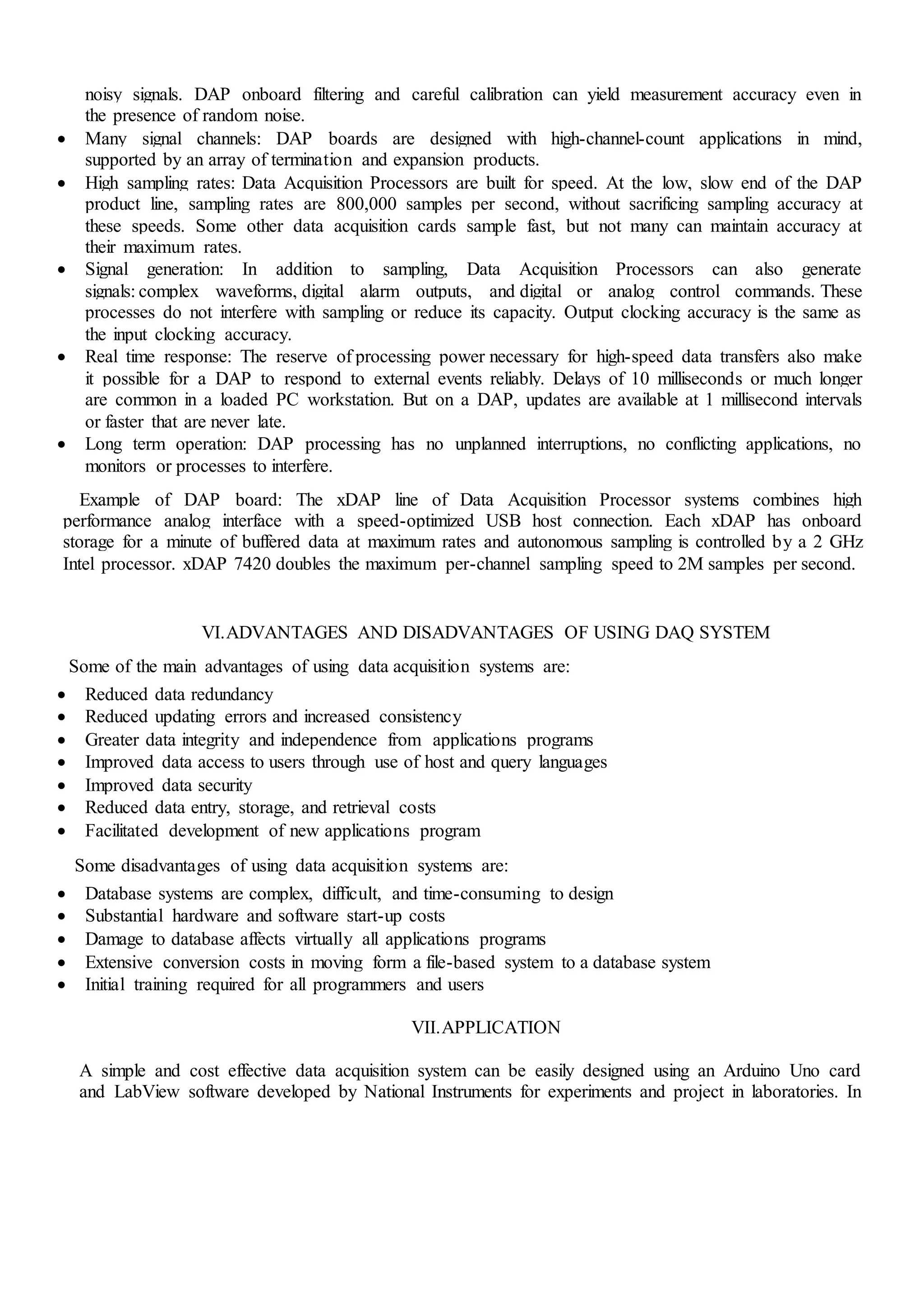 noisy signals. DAP onboard filtering and careful calibration can yield measurement accuracy even in
the presence of random noise.
 Many signal channels: DAP boards are designed with high-channel-count applications in mind,
supported by an array of termination and expansion products.
 High sampling rates: Data Acquisition Processors are built for speed. At the low, slow end of the DAP
product line, sampling rates are 800,000 samples per second, without sacrificing sampling accuracy at
these speeds. Some other data acquisition cards sample fast, but not many can maintain accuracy at
their maximum rates.
 Signal generation: In addition to sampling, Data Acquisition Processors can also generate
signals: complex waveforms, digital alarm outputs, and digital or analog control commands. These
processes do not interfere with sampling or reduce its capacity. Output clocking accuracy is the same as
the input clocking accuracy.
 Real time response: The reserve of processing power necessary for high-speed data transfers also make
it possible for a DAP to respond to external events reliably. Delays of 10 milliseconds or much longer
are common in a loaded PC workstation. But on a DAP, updates are available at 1 millisecond intervals
or faster that are never late.
 Long term operation: DAP processing has no unplanned interruptions, no conflicting applications, no
monitors or processes to interfere.
Example of DAP board: The xDAP line of Data Acquisition Processor systems combines high
performance analog interface with a speed-optimized USB host connection. Each xDAP has onboard
storage for a minute of buffered data at maximum rates and autonomous sampling is controlled by a 2 GHz
Intel processor. xDAP 7420 doubles the maximum per-channel sampling speed to 2M samples per second.
VI.ADVANTAGES AND DISADVANTAGES OF USING DAQ SYSTEM
Some of the main advantages of using data acquisition systems are:
 Reduced data redundancy
 Reduced updating errors and increased consistency
 Greater data integrity and independence from applications programs
 Improved data access to users through use of host and query languages
 Improved data security
 Reduced data entry, storage, and retrieval costs
 Facilitated development of new applications program
Some disadvantages of using data acquisition systems are:
 Database systems are complex, difficult, and time-consuming to design
 Substantial hardware and software start-up costs
 Damage to database affects virtually all applications programs
 Extensive conversion costs in moving form a file-based system to a database system
 Initial training required for all programmers and users
VII.APPLICATION
A simple and cost effective data acquisition system can be easily designed using an Arduino Uno card
and LabView software developed by National Instruments for experiments and project in laboratories. In
 