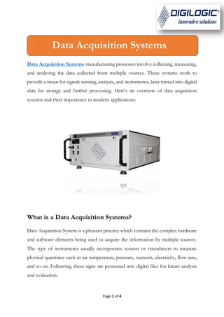 Page 1 of 4
Data Acquisition Systems manufacturing processes involve collecting, measuring,
and analysing the data collected from multiple sources. These systems work to
provide a mean for signals sensing, analysis, and instruments, later turned into digital
data for storage and further processing. Here's an overview of data acquisition
systems and their importance in modern applications:
What is a Data Acquisition Systems?
Data Acquisition System is a pleasant practice which contains the complex hardware
and software elements being used to acquire the information by multiple sources.
The type of instruments usually incorporates sensors or transducers to measure
physical quantities such as air temperature, pressure, currents, electricity, flow rate,
and so on. Following, these signs are processed into digital files for future analysis
and evaluation.
Data Acquisition Systems
 