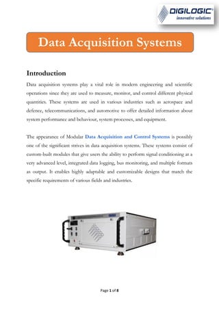 Page 1 of 8
Introduction
Data acquisition systems play a vital role in modern engineering and scientific
operations since they are used to measure, monitor, and control different physical
quantities. These systems are used in various industries such as aerospace and
defence, telecommunications, and automotive to offer detailed information about
system performance and behaviour, system processes, and equipment.
The appearance of Modular Data Acquisition and Control Systems is possibly
one of the significant strives in data acquisition systems. These systems consist of
custom-built modules that give users the ability to perform signal conditioning at a
very advanced level, integrated data logging, bus monitoring, and multiple formats
as output. It enables highly adaptable and customizable designs that match the
specific requirements of various fields and industries.
Data Acquisition Systems
 