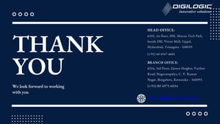 THANK
YOU
We look forward to working
with you
(+91) 40 4547 4601
www.digilogicsystems.com
HEAD OFFICE:
#102, 1st floor, DSL Abacus Tech Park,
beside DSL Virtue Mall, Uppal,
Hyderabad, Telangana - 500039.
BRANCH OFFICE:
#216, 3rd Floor, Zareen Heights, Varthur
Road, Nagavarapalya, C. V. Raman
Nagar, Bengaluru, Karnataka – 560093.
(+91) 80 4975 6034
 