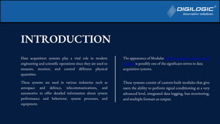 INTRODUCTION
Data acquisition systems play a vital role in modern
engineering and scientific operations since they are used to
measure, monitor, and control different physical
quantities.
These systems are used in various industries such as
aerospace and defence, telecommunications, and
automotive to offer detailed information about system
performance and behaviour, system processes, and
equipment.
The appearance of Modular Data Acquisition and Control
Systems is possibly one of the significant strives in data
acquisition systems.
These systems consist of custom-built modules that give
users the ability to perform signal conditioning at a very
advanced level, integrated data logging, bus monitoring,
and multiple formats as output.
 