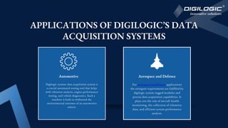 APPLICATIONS OF DIGILOGIC’S DATA
ACQUISITION SYSTEMS
For aerospace and defence applications
the stringent requirements are fulfilled by
digilogic system rugged modules and
precise data acquisition capabilities. It
plays out the role of aircraft health
monitoring, the collection of telemetry
data, and efficient system performance
analysis.
Aerospace and Defence
Automotive
Digilogic systems data acquisition system is
a crucial automated testing tool that helps
with vibration analysis, engine performance
testing, and vehicle diagnostics. Such a
machine is built to withstand the
environmental extremes of an automotive
vehicle.
 