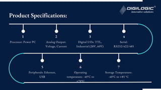 1
Processor: Power PC
2
Analog Output:
Voltage, Current
3
Digital I/Os: TTL,
Industrial (28V, 60V)
4
Serial:
RS232/422/485
5
Peripherals: Ethernet,
USB
6
Operating
temperature: -40°C to
+70°C
7
Storage Temperature:
-40°C to +85 °C
Product Specifications:
 