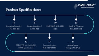 8
Operating humidity:
10 to 90% RH
9
Storage humidity: 5
to 95% RH
10
EMI/EMC: MIL-STD-
461C
11
Shock & Vibration:
MIL-STD-810F
12
MIL-STD-461E with JSS
55555 qualification
13
Communication:
MIL-STD-1553B
14
Analog Input:
Voltage (AC/DC),
Product Specifications:
 