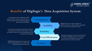Customization
Scalability
Reliability
Cost-Effectiveness
Its arrangement and reconfiguration ability
enables the users to choose the type of system to
suit their specific needs, ensuring both optimal
performance and flexibility.
Digilogic Systems can scale on a large-scale
platform and thus can adjust themselves depending
on the criteria of data acquisition systems.
In contrast to the existing market products, which are
made of delicate materials and often prone to failure,
our solution is based on the most dependable parts and
was tested to work reliably.
Through the employment of commercial-off-the-shelf
(COTS) units in digilogic systems, not only will the
cost of the system be brought down, but also the
quality of the system not be compromised.
Benefits of Digilogic’s Data Acquisition System:
Accuracy
Digilogic Systems guarantee the accuracy and
accuracy that good data gives a realistic image
and can lead to informed decisions.
 
