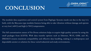 The modular data acquisition and control system from Digilogic Systems stands out due to the way it is
built, with the Meccano-type modules features being able to take vibration without damage and operate
at very low (-40ºC) and high (+70ºC) temperatures.
The full customization nature of Fin Drone solutions helps to acquire high quality systems by using the
small packages from (COTS). With data transfer options such as Ethernet, Wi-Fi, GSM, and 3G,
DRDACS ensures maximum compatibility and effective data handling, making it a multipurpose and
dependable answer or solution for these varied industrial and study environments.
CONCLUSION
 