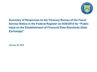 Summary of Responses to the Treasury Bureau of the Fiscal
Service Notice in the Federal Register on 9/26/2014 for “Public
Input on the Establishment of Financial Data Standards (Data
Exchange)”
January 30, 2015
 