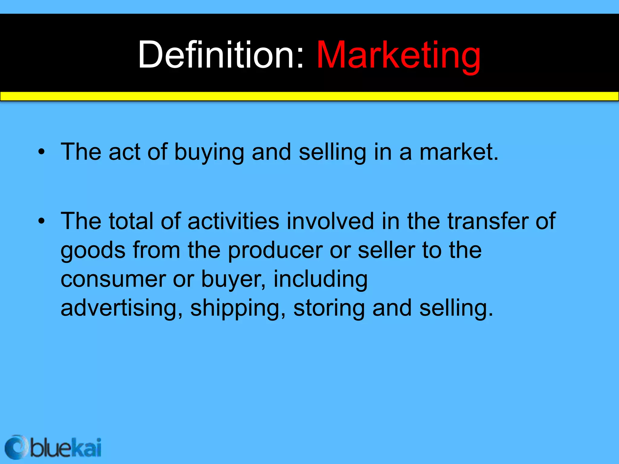Definition: Marketing

• The act of buying and selling in a market.

• The total of activities involved in the transfer of
  goods from the producer or seller to the
  consumer or buyer, including
  advertising, shipping, storing and selling.
 