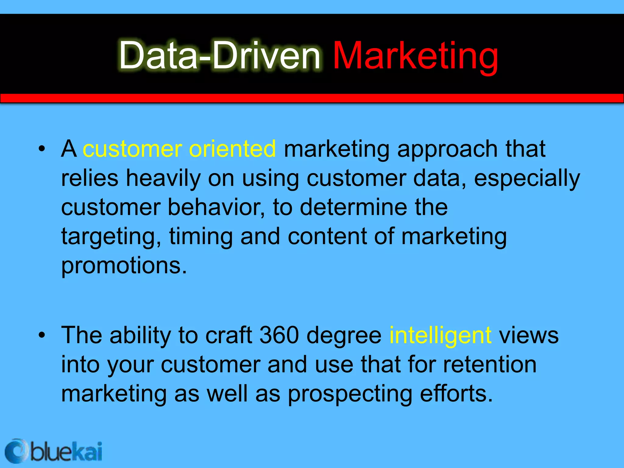 Big Data + Marketing =
       Data-Driven Marketing

• A customer oriented marketing approach that
  relies heavily on using customer data, especially
  customer behavior, to determine the
  targeting, timing and content of marketing
  promotions.

• The ability to craft 360 degree intelligent views
  into your customer and use that for retention
  marketing as well as prospecting efforts.
 