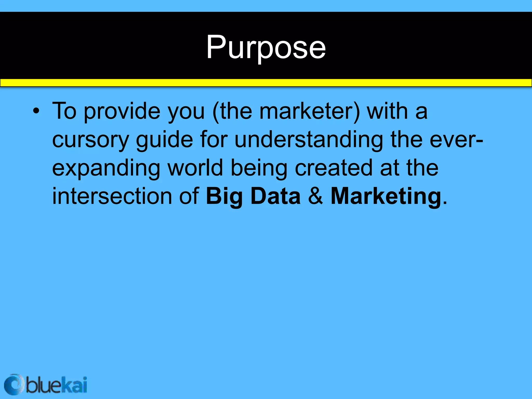 Purpose
• To provide you (the marketer) with a
  cursory guide for understanding the ever-
  expanding world being created at the
  intersection of Big Data & Marketing.
 