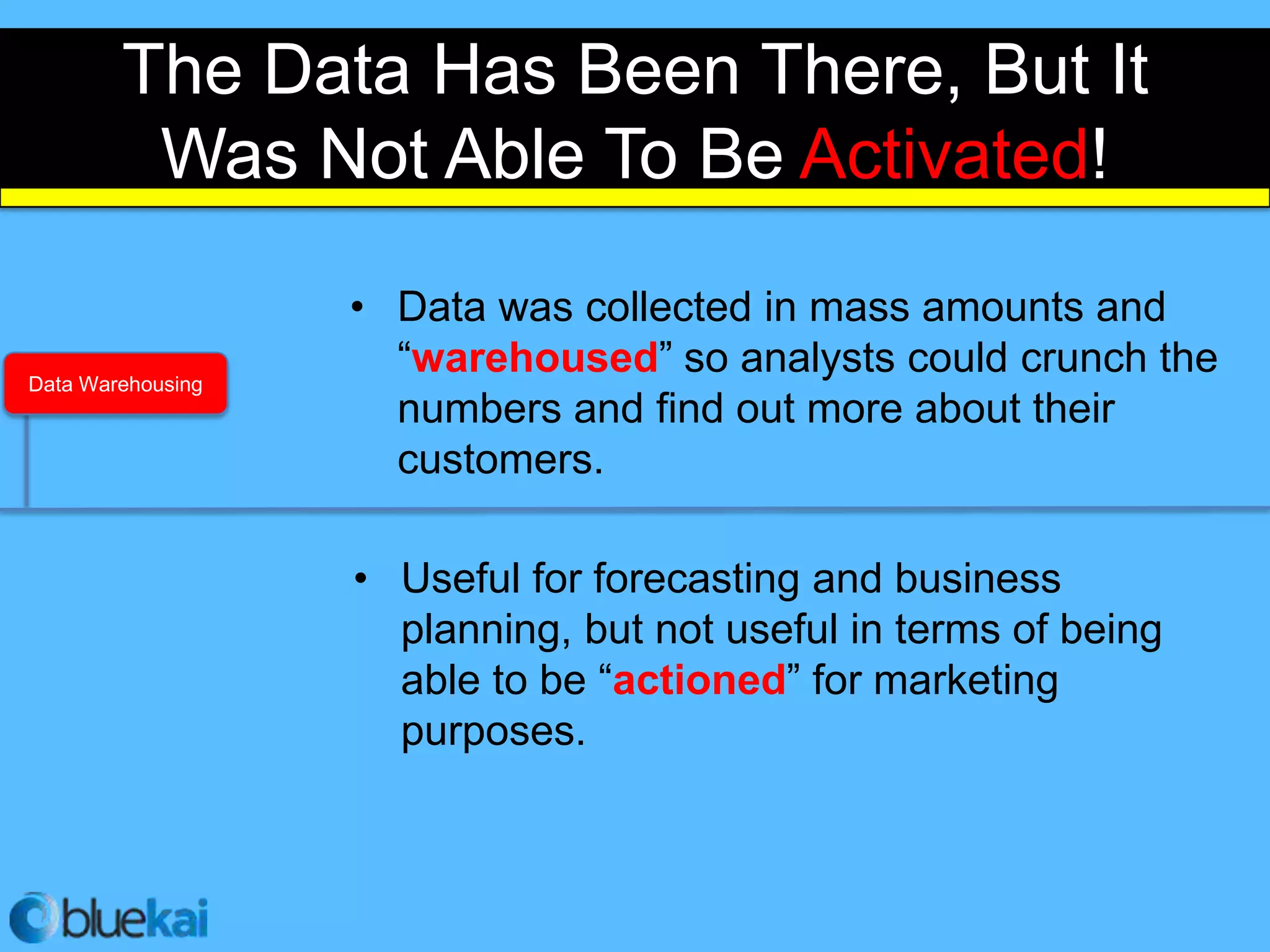 The Data Has Been There, But It
         Was Not Able To Be Activated!

                   • Data was collected in mass amounts and
Data Warehousing
                     “warehoused” so analysts could crunch the
                     numbers and find out more about their
                     customers.

                   • Useful for forecasting and business
                     planning, but not useful in terms of being
                     able to be “actioned” for marketing
                     purposes.
 