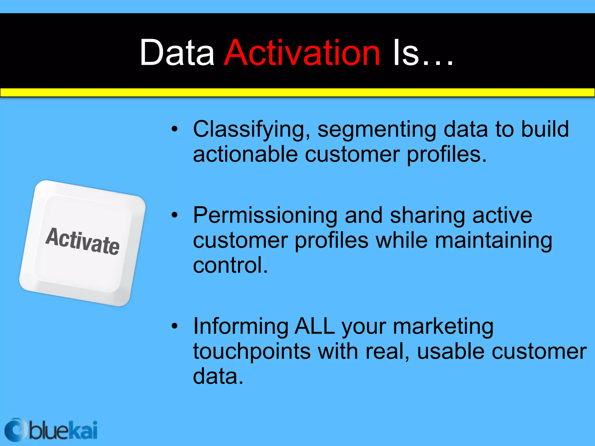 Data Activation Is…
 • Classifying, segmenting data to build
   actionable customer profiles.

 • Permissioning and sharing active
   customer profiles while maintaining
   control.

 • Informing ALL your marketing
   touchpoints with real, usable customer
   data.
 