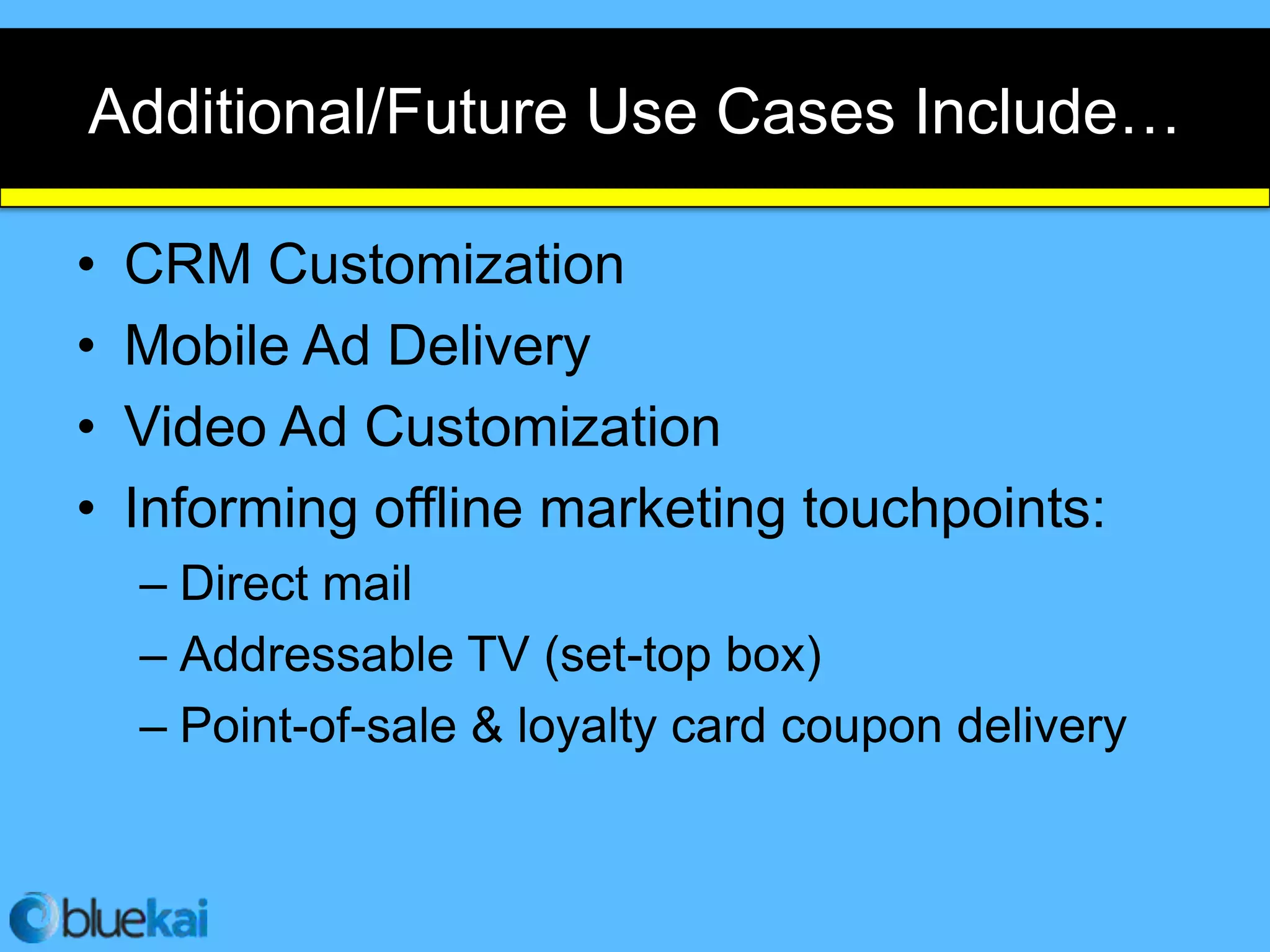 Additional/Future Use Cases Include…

•   CRM Customization
•   Mobile Ad Delivery
•   Video Ad Customization
•   Informing offline marketing touchpoints:
    – Direct mail
    – Addressable TV (set-top box)
    – Point-of-sale & loyalty card coupon delivery
 