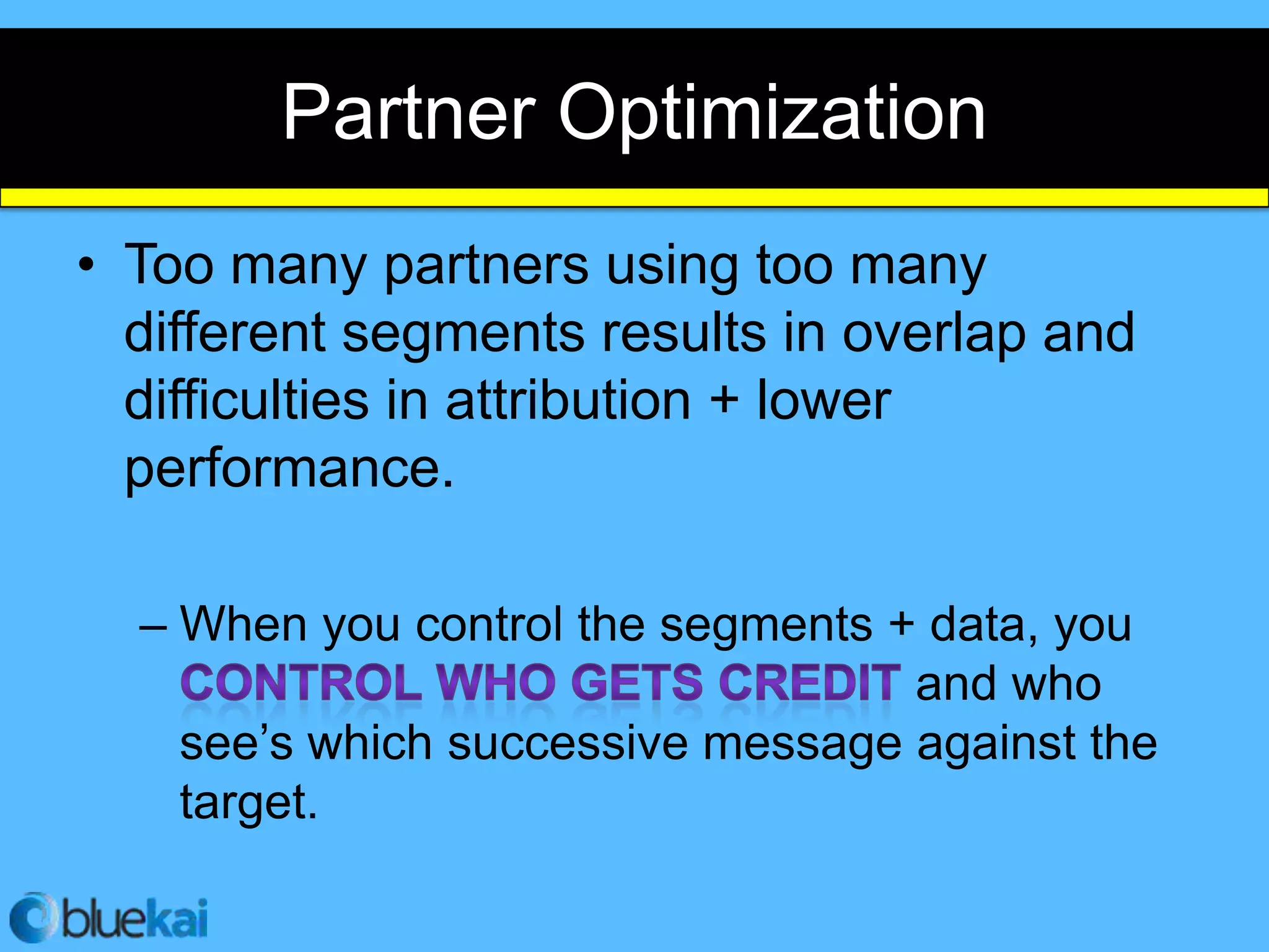Partner Optimization
• Too many partners using too many
  different segments results in overlap and
  difficulties in attribution + lower
  performance.

  – When you control the segments + data, you
                                   and who
    see’s which successive message against the
    target.
 