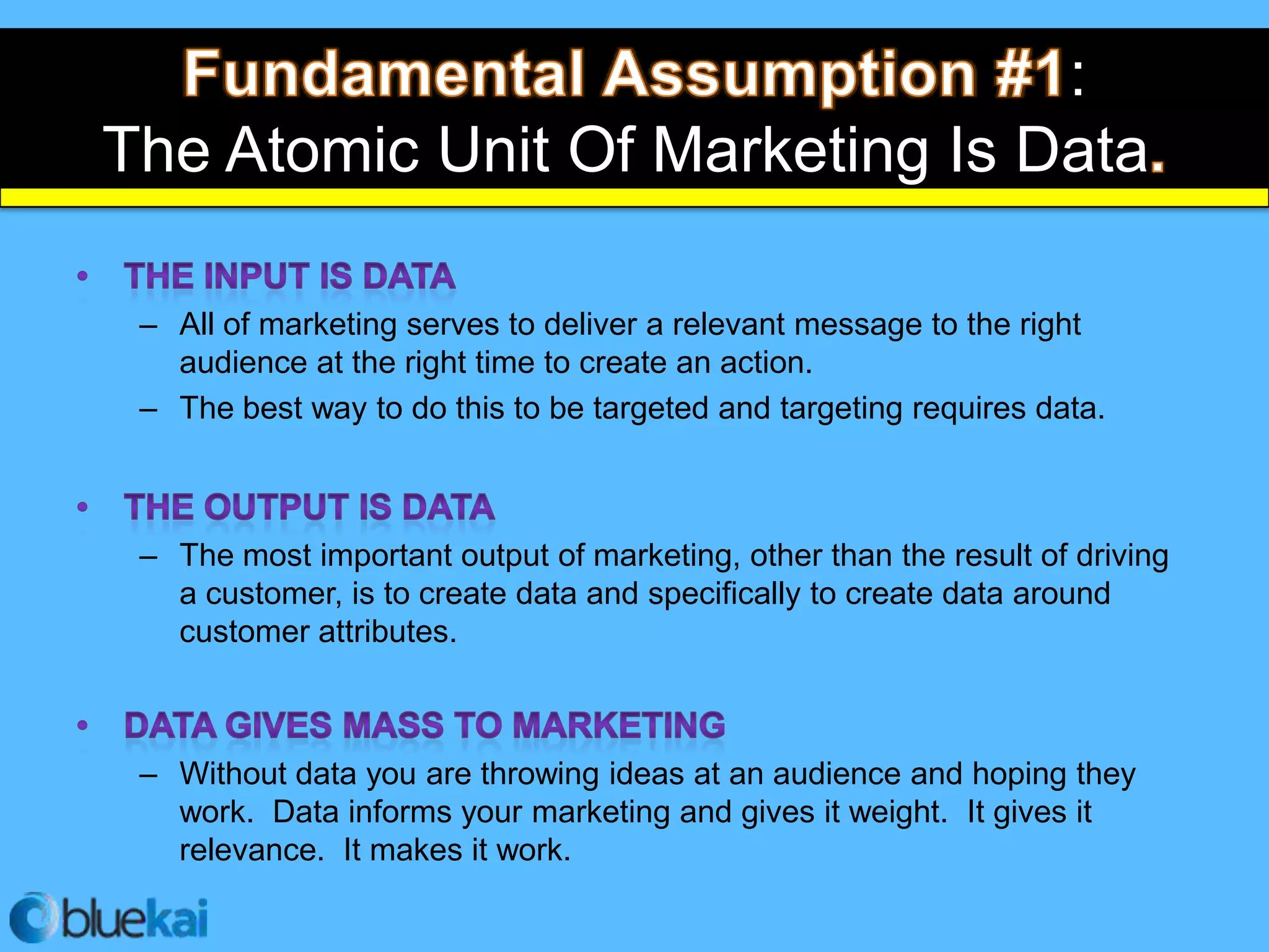:
The Atomic Unit Of Marketing Is Data

 – All of marketing serves to deliver a relevant message to the right
   audience at the right time to create an action.
 – The best way to do this to be targeted and targeting requires data.



 – The most important output of marketing, other than the result of driving
   a customer, is to create data and specifically to create data around
   customer attributes.



 – Without data you are throwing ideas at an audience and hoping they
   work. Data informs your marketing and gives it weight. It gives it
   relevance. It makes it work.
 