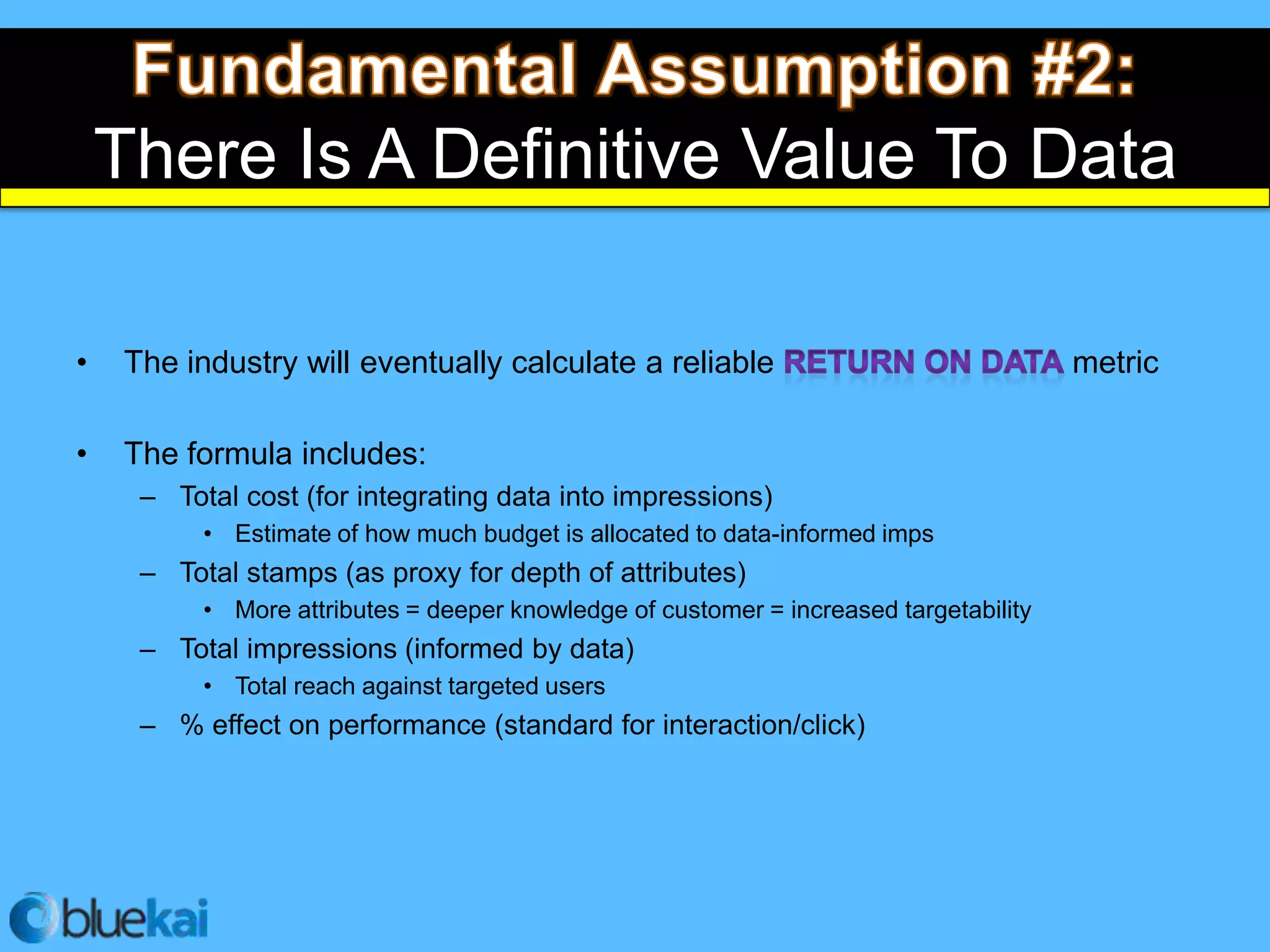 There Is A Definitive Value To Data

•   The industry will eventually calculate a reliable                                  metric

•   The formula includes:
     – Total cost (for integrating data into impressions)
          • Estimate of how much budget is allocated to data-informed imps
     – Total stamps (as proxy for depth of attributes)
          • More attributes = deeper knowledge of customer = increased targetability
     – Total impressions (informed by data)
          • Total reach against targeted users
     – % effect on performance (standard for interaction/click)
 
