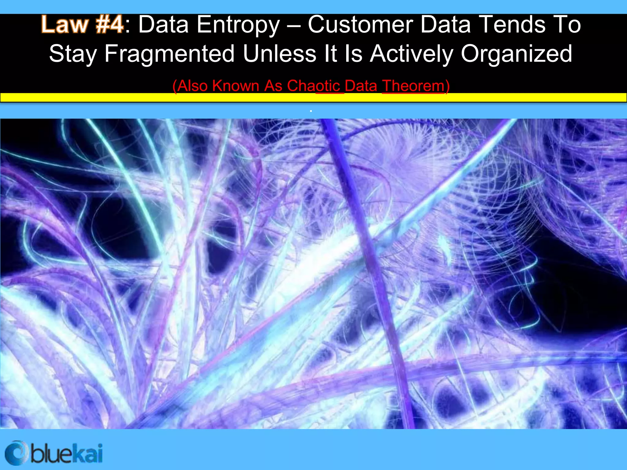 : Data Entropy – Customer Data Tends To
 Stay Fragmented Unless It Is Actively Organized
            (Also Known As Chaotic Data Theorem)
                             .


• Data is accumulated on a minute by minute
  basis and the volume grows exponentially.

• Unless you have a system in place to manage
  and activate it, it is a wasted opportunity.

• You need to establish a classification
  methodology, and implement through to full data
  activation to turn bits and bytes into customers.
 