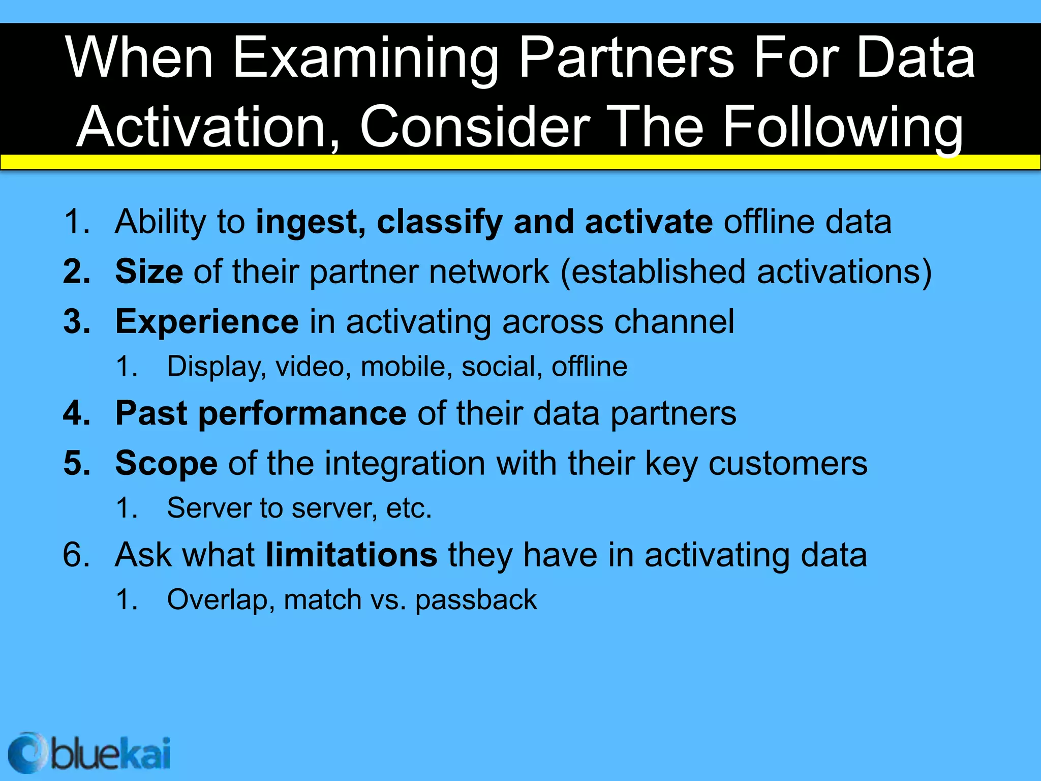 When Examining Partners For Data
Activation, Consider The Following
1. Ability to ingest, classify and activate offline data
2. Size of their partner network (established activations)
3. Experience in activating across channel
   1. Display, video, mobile, social, offline
4. Past performance of their data partners
5. Scope of the integration with their key customers
   1. Server to server, etc.
6. Ask what limitations they have in activating data
   1. Overlap, match vs. passback
 