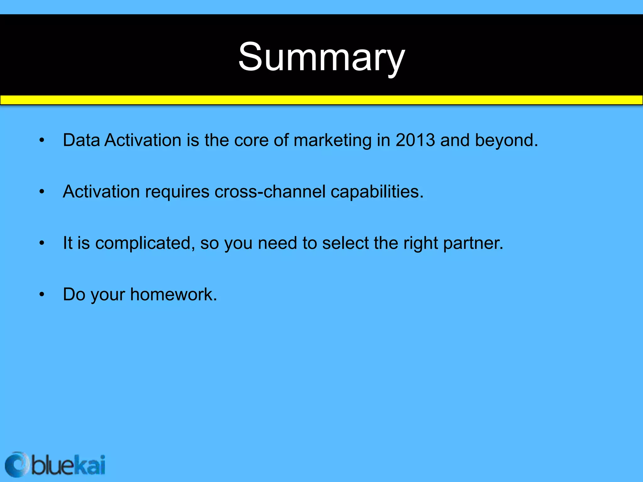 Summary
• Data Activation is the core of marketing in 2013 and beyond.

• Activation requires cross-channel capabilities.

• It is complicated, so you need to select the right partner.

• Do your homework.
 